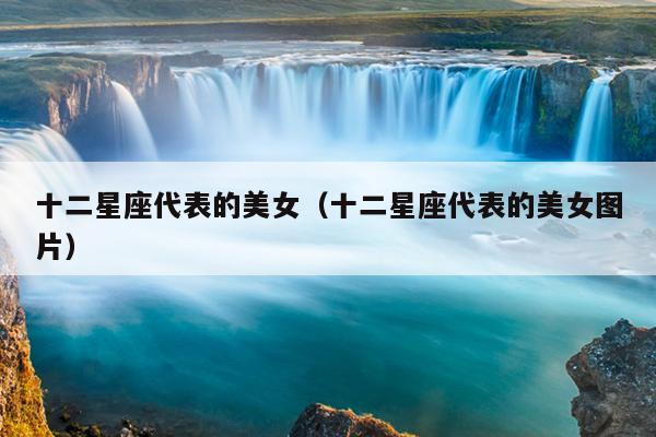 十二星座代表的美女(十二星座代表的美女图片)